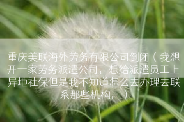 重庆美联海外劳务有限公司倒闭（我想开一家劳务派遣公司，想给派遣员工上异地社保但是我不知道怎么去办理去联系那些机构，）