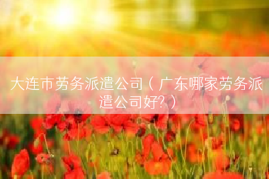 大连市劳务派遣公司（广东哪家劳务派遣公司好?）