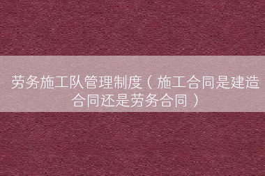 劳务施工队管理制度（施工合同是建造合同还是劳务合同）