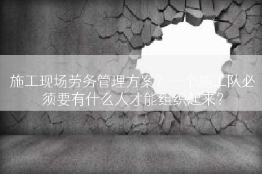 施工现场劳务管理方案？一个施工队必须要有什么人才能组织起来？