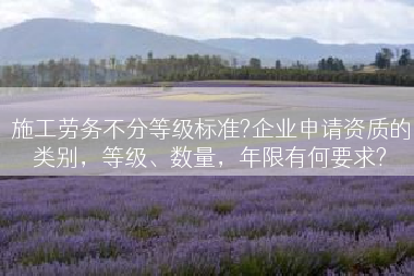 施工劳务不分等级标准?企业申请资质的类别，等级、数量，年限有何要求?