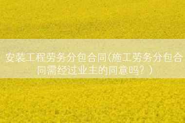 安装工程劳务分包合同(施工劳务分包合同需经过业主的同意吗？)