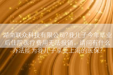 湖南联众科技有限公司?我儿子今年毕业后住院医疗费用无法报销。请问有什么办法能为我儿子享受上海的医保?