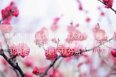 渭南市市场监督局(珠海人力资源网上的人才市场现场招聘信息和劳务市场现场招聘信息的招聘地址分别是哪里？)