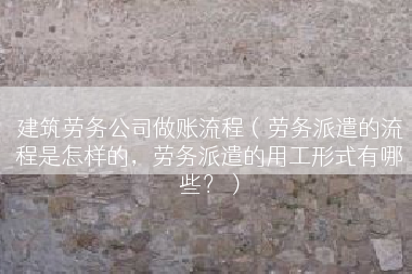 建筑劳务公司做账流程（劳务派遣的流程是怎样的，劳务派遣的用工形式有哪些？）