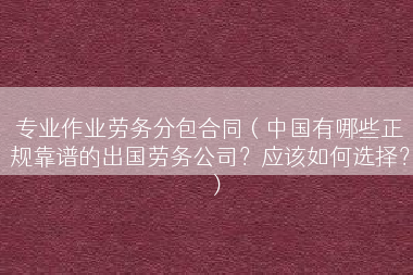 专业作业劳务分包合同（中国有哪些正规靠谱的出国劳务公司？应该如何选择？）