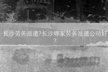 长沙劳务派遣?长沙哪家劳务派遣公司好?