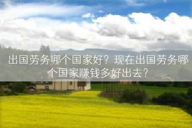 出国劳务哪个国家好？现在出国劳务哪个国家赚钱多好出去？