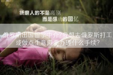 俄罗斯出国留学中介?我想去俄罗斯打工或做点生意需要办理什么手续?