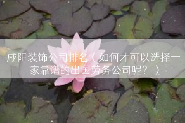 咸阳装饰公司排名（如何才可以选择一家靠谱的出国劳务公司呢？）