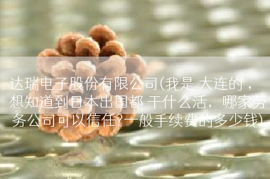 达瑞电子股份有限公司(我是 大连的 ， 想知道到日本出国都 干什么活，哪家劳务公司可以信任?一般手续费的多少钱)