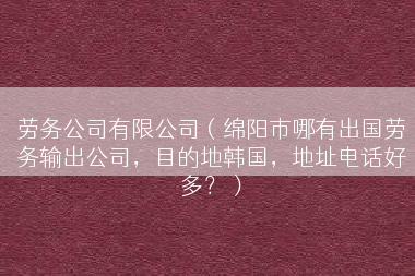 劳务公司有限公司（绵阳市哪有出国劳务输出公司，目的地韩国，地址电话好多？）