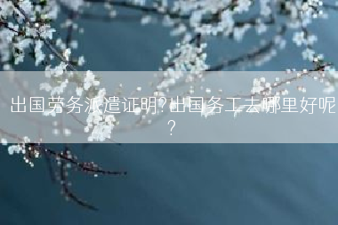 出国劳务派遣证明?出国务工去哪里好呢?