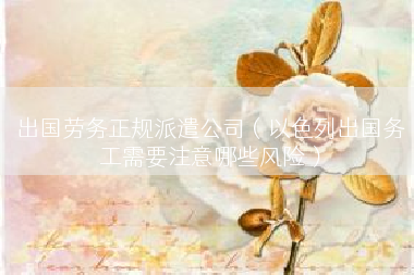出国劳务正规派遣公司（以色列出国务工需要注意哪些风险）