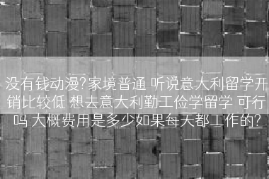 没有钱动漫?家境普通 听说意大利留学开销比较低 想去意大利勤工俭学留学 可行吗 大概费用是多少如果每天都工作的?