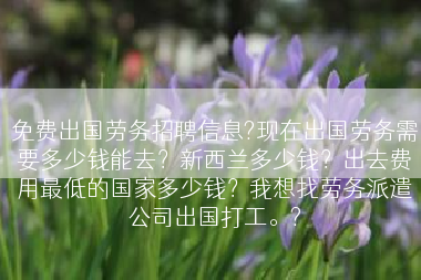 免费出国劳务招聘信息?现在出国劳务需要多少钱能去？新西兰多少钱？出去费用最低的国家多少钱？我想找劳务派遣公司出国打工。?
