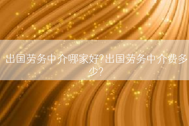 出国劳务中介哪家好?出国劳务中介费多少?