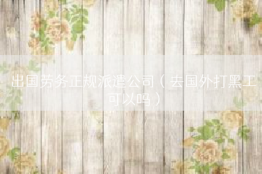 出国劳务正规派遣公司（去国外打黑工可以吗）