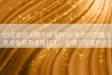 出国旅游去哪个国家好(如果想出国做生意或做贸易或做打工，去哪个国家好些？)
