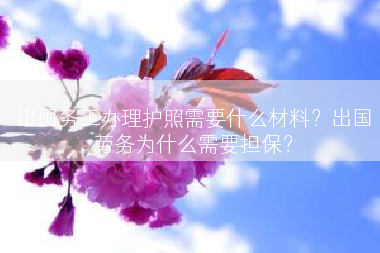 出国务工办理护照需要什么材料？出国劳务为什么需要担保？