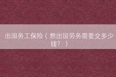 出国务工保险（想出国劳务需要交多少钱？）