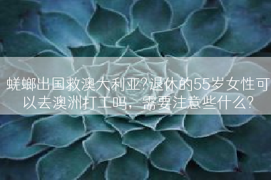 蜣螂出国救澳大利亚?退休的55岁女性可以去澳洲打工吗，需要注意些什么?