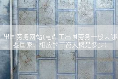 出国劳务网站(电焊工出国劳务一般去哪些国家，相应的工资大概是多少)