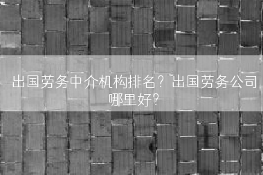 出国劳务中介机构排名？出国劳务公司哪里好？
