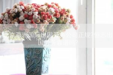北京瀛洲国际出国劳务公司正规?恒志出国劳务靠谱吗?
