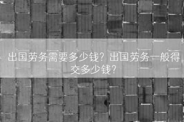 出国劳务需要多少钱？出国劳务一般得交多少钱？