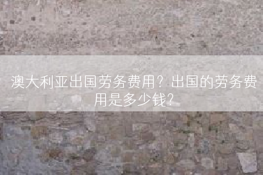 澳大利亚出国劳务费用？出国的劳务费用是多少钱？