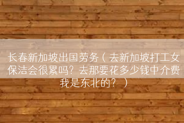 长春新加坡出国劳务（去新加坡打工女保洁会很累吗？去那要花多少钱中介费我是东北的？）