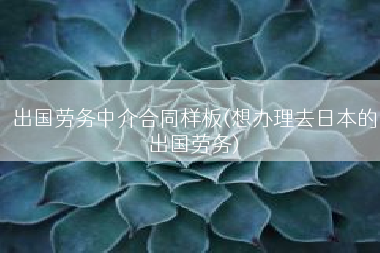 出国劳务中介合同样板(想办理去日本的出国劳务)