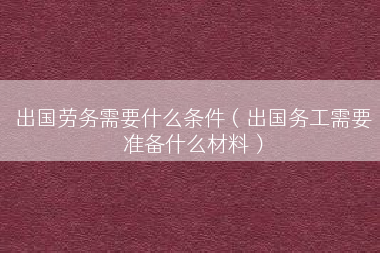 出国劳务需要什么条件（出国务工需要准备什么材料）