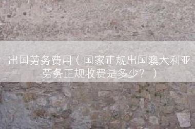 出国劳务费用（国家正规出国澳大利亚劳务正规收费是多少？）