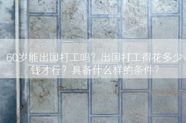 60岁能出国打工吗？出国打工得花多少钱才行？具备什么样的条件？