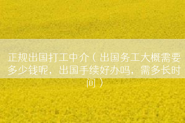 正规出国打工中介（出国务工大概需要多少钱呢，出国手续好办吗，需多长时间）
