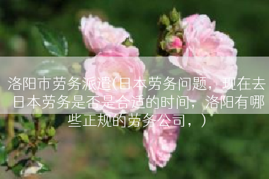 洛阳市劳务派遣(日本劳务问题，现在去日本劳务是否是合适的时间，洛阳有哪些正规的劳务公司，)