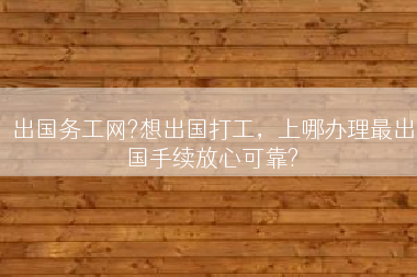 出国务工网?想出国打工，上哪办理最出国手续放心可靠?