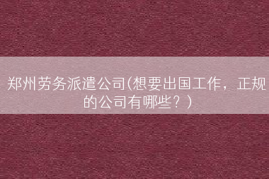 郑州劳务派遣公司(想要出国工作，正规的公司有哪些？)