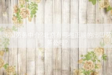 出国劳务中介?北京有哪些正规的出国劳务公司?