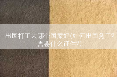 出国打工去哪个国家好(如何出国务工?需要什么证件?)