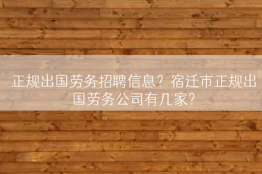 正规出国劳务招聘信息？宿迁市正规出国劳务公司有几家？