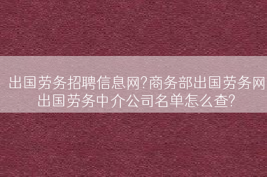 出国劳务招聘信息网?商务部出国劳务网出国劳务中介公司名单怎么查?