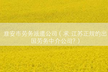 淮安市劳务派遣公司（求:江苏正规的出国劳务中介公司?）