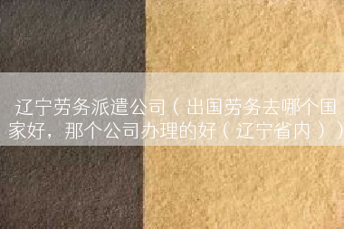 辽宁劳务派遣公司（出国劳务去哪个国家好，那个公司办理的好（辽宁省内））
