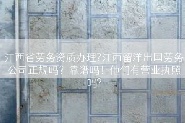 江西省劳务资质办理?江西留洋出国劳务公司正规吗？靠谱吗！他们有营业执照吗?
