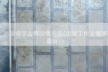 出国留学去哪国费用低(出国工作去哪里最好?)