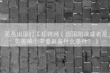 劳务出国打工招聘网（出国陪读或者是劳务输出需要具备什么条件？）