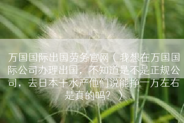 万国国际出国劳务官网（我想在万国国际公司办理出国，不知道是不是正规公司，去日本干水产他们说能挣一万左右是真的吗？）